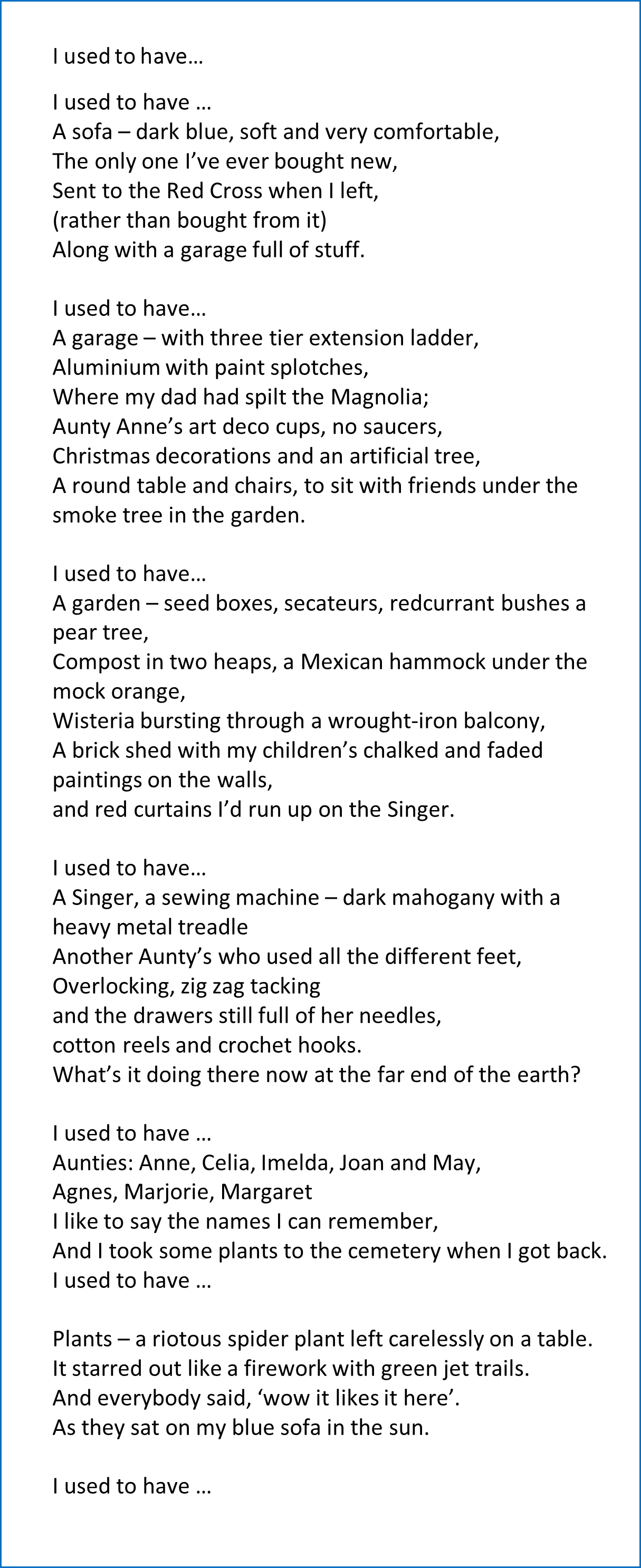 I used to have…/
I used to have …/
A sofa – dark blue, soft and very comfortable,/
The only one I’ve ever bought new,/
Sent to the Red Cross when I left,/
(rather than bought from it)/
Along with a garage full of stuff./
I used to have…/
A garage – with three tier extension ladder,/
Aluminium with paint splotches,/
Where my dad had spilt the Magnolia;/
Aunty Anne’s art deco cups, no saucers,/
Christmas decorations and an artificial tree,/
A round table and chairs, to sit with friends under the smoke tree in the garden./
I used to have…/
A garden – seed boxes, secateurs, redcurrant bushes a pear tree,/
Compost in two heaps, a Mexican hammock under the mock orange,/
Wisteria bursting through a wrought-iron balcony,/
A brick shed with my children’s chalked and faded paintings on the walls,/
and red curtains I’d run up on the Singer./
I used to have…/
A Singer, a sewing machine – dark mahogany with a heavy metal treadle/
Another Aunty’s who used all the different feet,/
Overlocking, zig zag tacking/
and the drawers still full of her needles/,
cotton reels and crochet hooks./
What’s it doing there now at the far end of the earth?/
I used to have …/
Aunties: Anne, Celia, Imelda, Joan and May,/
Agnes, Marjorie, Margaret/
I like to say the names I can remember,/
And I took some plants to the cemetery when I got back./
I used to have …/
Plants – a riotous spider plant left carelessly on a table./
It starred out like a firework with green jet trails./
And everybody said, ‘wow it likes it here’./
As they sat on my blue sofa in the sun./
I used to have …